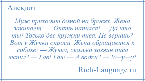 
    Муж приходит домой на бровях. Жена закипает: — Опять напился! — Да что ты! Только две кружки пива. Не веришь? Вот у Жучки спроси. Жена обращается к собаке: — Жучка, сколько хозяин пива выпил? — Гав! Гав! — А водки? — У—у—у!