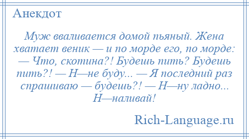 
    Муж вваливается домой пьяный. Жена хватает веник — и по морде его, по морде: — Что, скотина?! Будешь пить? Будешь пить?! — Н—не буду... — Я последний раз спрашиваю — будешь?! — Н—ну ладно... Н—наливай!