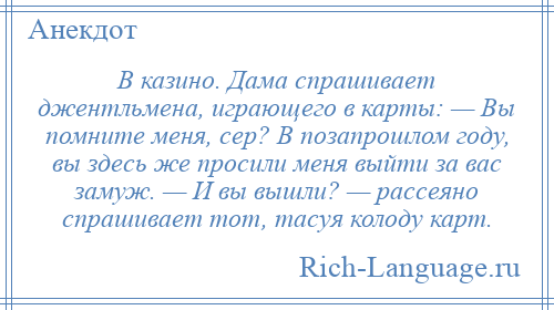 
    В казино. Дама спрашивает джентльмена, играющего в карты: — Вы помните меня, сер? В позапрошлом году, вы здесь же просили меня выйти за вас замуж. — И вы вышли? — рассеяно спрашивает тот, тасуя колоду карт.