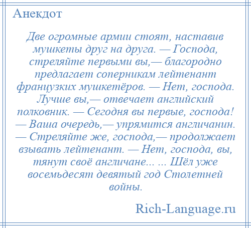 
    Две огромные армии стоят, наставив мушкеты друг на друга. — Господа, стреляйте первыми вы,— благородно предлагает соперникам лейтенант французких мушкетёров. — Нет, господа. Лучше вы,— отвечает английский полковник. — Сегодня вы первые, господа! — Ваша очередь,— упрямится англичанин. — Стреляйте же, господа,— продолжает взывать лейтенант. — Нет, господа, вы, тянут своё англичане... ... Шёл уже восемьдесят девятый год Столетней войны.