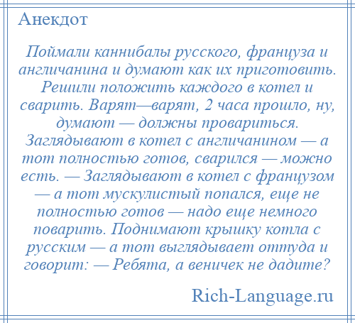 
    Поймали каннибалы русского, француза и англичанина и думают как их приготовить. Решили положить каждого в котел и сварить. Варят—варят, 2 часа прошло, ну, думают — должны провариться. Заглядывают в котел с англичанином — а тот полностью готов, сварился — можно есть. — Заглядывают в котел с французом — а тот мускулистый попался, еще не полностью готов — надо еще немного поварить. Поднимают крышку котла с русским — а тот выглядывает оттуда и говорит: — Ребята, а веничек не дадите?