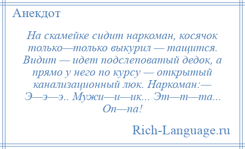 
    На скамейке сидит наркоман, косячок только—только выкурил — тащится. Видит — идет подслеповатый дедок, а прямо у него по курсу — открытый канализационный люк. Наркоман:— Э—э—э.. Мужи—и—ик... Эт—т—та... Оп—па!