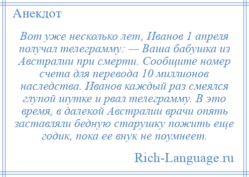 
    Вот уже несколько лет, Иванов 1 апреля получал телеграмму: — Ваша бабушка из Австралии при смерти. Сообщите номер счета для перевода 10 миллионов наследства. Иванов каждый раз смеялся глупой шутке и рвал телеграмму. В это время, в далекой Австралии врачи опять заставляли бедную старушку пожить еще годик, пока ее внук не поумнеет.