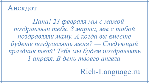 
    — Папа! 23 февраля мы с мамой поздравляли тебя. 8 марта, мы с тобой поздравляли маму. А когда вы вместе будете поздравлять меня? — Следующий праздник твой! Тебя мы будем поздравлять 1 апреля. В день твоего ангела.