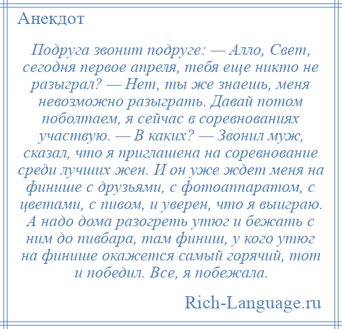 
    Подруга звонит подруге: — Алло, Свет, сегодня первое апреля, тебя еще никто не разыграл? — Нет, ты же знаешь, меня невозможно разыграть. Давай потом поболтаем, я сейчас в соревнованиях участвую. — В каких? — Звонил муж, сказал, что я приглашена на соревнование среди лучших жен. И он уже ждет меня на финише с друзьями, с фотоаппаратом, с цветами, с пивом, и уверен, что я выиграю. А надо дома разогреть утюг и бежать с ним до пивбара, там финиш, у кого утюг на финише окажется самый горячий, тот и победил. Все, я побежала.