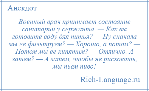 
    Военный врач принимает состояние санитарии у сержанта. — Как вы готовите воду для питья? — Ну сначала мы ее фильтруем? — Хорошо, а потом? — Потом мы ее кипятим? — Отлично. А затем? — А затем, чтобы не рисковать, мы пьем пиво!