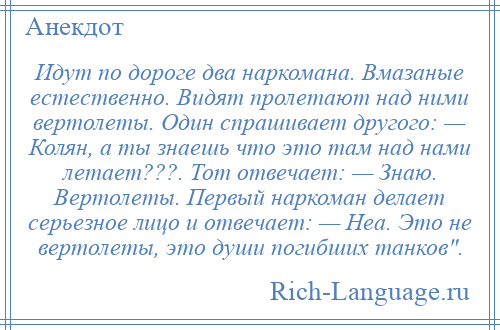 
    Идут по дороге два наркомана. Вмазаные естественно. Видят пролетают над ними вертолеты. Один спрашивает другого: — Колян, а ты знаешь что это там над нами летает???. Тот отвечает: — Знаю. Вертолеты. Первый наркоман делает серьезное лицо и отвечает: — Неа. Это не вертолеты, это души погибших танков .