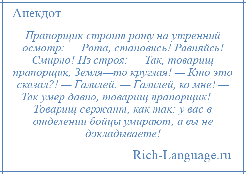 
    Прапорщик строит роту на утренний осмотр: — Рота, становись! Равняйсь! Смирно! Из строя: — Так, товарищ прапорщик, Земля—то круглая! — Кто это сказал?! — Галилей. — Галилей, ко мне! — Так умер давно, товарищ прапорщик! — Товарищ сержант, как так: у вас в отделении бойцы умирают, а вы не докладываете!