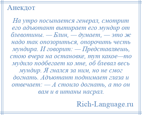 
    На утро посыпается генерал, смотрит его адъютант вытирает его мундир от блевотины. — Блин, — думает, — это ж надо так опозориться, опорочить честь мундира. И говорит: — Представляешь, стою вчера на остановке, тут какое—то мудило подбегает ко мне, об блевал весь мундир. Я гнался за ним, но не смог догнать. Адъютант поднимает глаза и отвечает: — А стоило догнать, а то он вам и в штаны насрал.