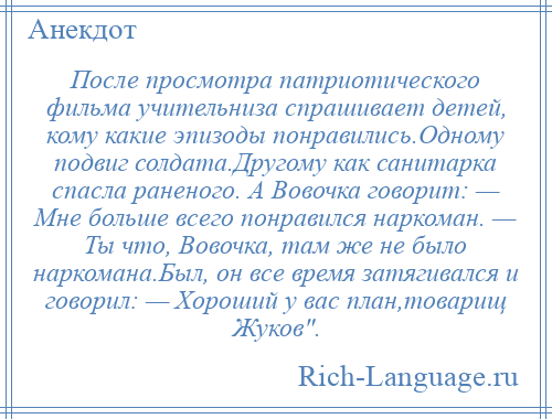 
    После просмотра патриотического фильма учительниза спрашивает детей, кому какие эпизоды понравились.Одному подвиг солдата.Другому как санитарка спасла раненого. А Вовочка говорит: — Мне больше всего понравился наркоман. — Ты что, Вовочка, там же не было наркомана.Был, он все время затягивался и говорил: — Хороший у вас план,товарищ Жуков .