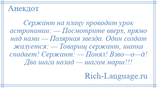 
    Сержант на плацу проводит урок астрономии: — Посмотрите вверх, прямо над нами — Полярная звезда. Один солдат жалуется: — Товарищ сержант, шапка спадает! Сержант: — Понял! Взво—о—д! Два шага назад — шагом марш!!!