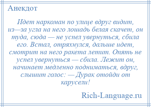 
    Идет наркоман по улице вдруг видит, из—за угла на него лошадь белая скачет, он туда, сюда — не успел увернуться, сбила его. Встал, отряхнулся, дальше идет, смотрит на него ракета летит. Опять не успел увернуться — сбила. Лежит он, начинает медленно подниматься, вдруг, слышит голос: — Дурак отойди от карусели!