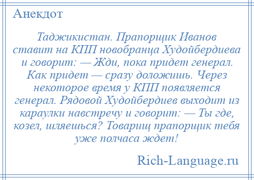 
    Таджикистан. Прапорщик Иванов ставит на КПП новобранца Худойбердиева и говорит: — Жди, пока придет генерал. Как придет — сразу доложишь. Через некоторое время у КПП появляется генерал. Рядовой Худойбердиев выходит из караулки навстречу и говорит: — Ты где, козел, шляешься? Товарищ прапорщик тебя уже полчаса ждет!