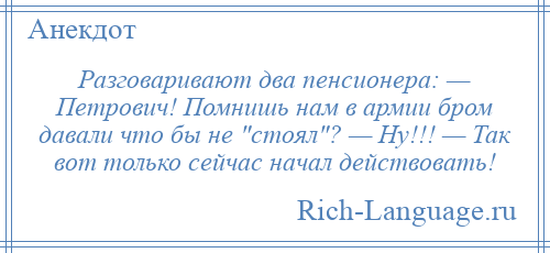 
    Разговаривают два пенсионера: — Петрович! Помнишь нам в армии бром давали что бы не стоял ? — Ну!!! — Так вот только сейчас начал действовать!