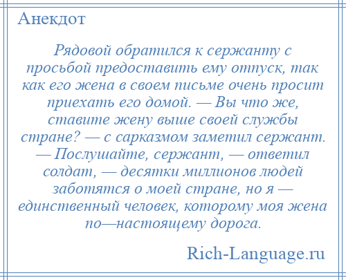 
    Рядовой обратился к сержанту с просьбой предоставить ему отпуск, так как его жена в своем письме очень просит приехать его домой. — Вы что же, ставите жену выше своей службы стране? — с сарказмом заметил сержант. — Послушайте, сержант, — ответил солдат, — десятки миллионов людей заботятся о моей стране, но я — единственный человек, которому моя жена по—настоящему дорога.