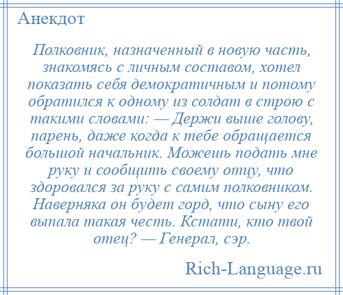 
    Полковник, назначенный в новую часть, знакомясь с личным составом, хотел показать себя демократичным и потому обратился к одному из солдат в строю с такими словами: — Держи выше голову, парень, даже когда к тебе обращается большой начальник. Можешь подать мне руку и сообщить своему отцу, что здоровался за руку с самим полковником. Наверняка он будет горд, что сыну его выпала такая честь. Кстати, кто твой отец? — Генерал, сэр.