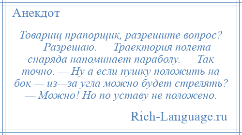 
    Товарищ прапорщик, разрешите вопрос? — Разрешаю. — Траектория полета снаряда напоминает параболу. — Так точно. — Ну а если пушку положить на бок — из—за угла можно будет стрелять? — Можно! Но по уставу не положено.