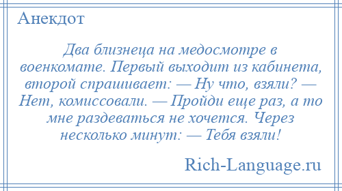 
    Два близнеца на медосмотре в военкомате. Первый выходит из кабинета, второй спрашивает: — Ну что, взяли? — Нет, комиссовали. — Пройди еще раз, а то мне раздеваться не хочется. Через несколько минут: — Тебя взяли!