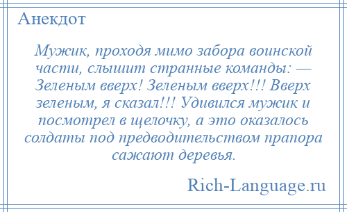 
    Мужик, проходя мимо забора воинской части, слышит странные команды: — Зеленым вверх! Зеленым вверх!!! Вверх зеленым, я сказал!!! Удивился мужик и посмотрел в щелочку, а это оказалось солдаты под предводительством прапора сажают деревья.