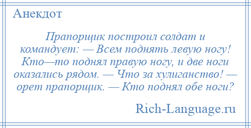 
    Прапорщик построил солдат и командует: — Всем поднять левую ногу! Кто—то поднял правую ногу, и две ноги оказались рядом. — Что за хулиганство! — орет прапорщик. — Кто поднял обе ноги?