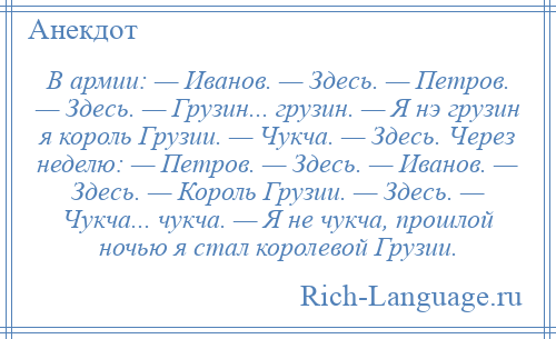 
    В армии: — Иванов. — Здесь. — Петров. — Здесь. — Грузин... грузин. — Я нэ грузин я король Грузии. — Чукча. — Здесь. Через неделю: — Петров. — Здесь. — Иванов. — Здесь. — Король Грузии. — Здесь. — Чукча... чукча. — Я не чукча, прошлой ночью я стал королевой Грузии.