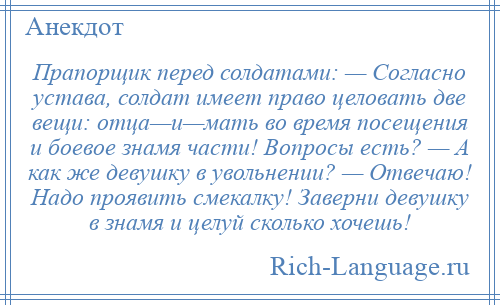 
    Прапорщик перед солдатами: — Согласно устава, солдат имеет право целовать две вещи: отца—и—мать во время посещения и боевое знамя части! Вопросы есть? — А как же девушку в увольнении? — Отвечаю! Надо проявить смекалку! Заверни девушку в знамя и целуй сколько хочешь!