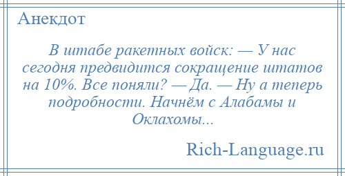 
    В штабе ракетных войск: — У нас сегодня предвидится сокращение штатов на 10%. Все поняли? — Да. — Ну а теперь подробности. Начнём с Алабамы и Оклахомы...