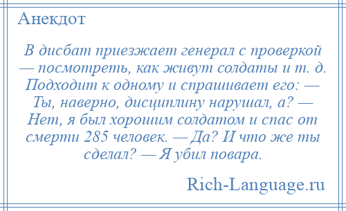 
    В дисбат приезжает генерал с проверкой — посмотреть, как живут солдаты и т. д. Подходит к одному и спрашивает его: — Ты, наверно, дисциплину нарушал, а? — Нет, я был хорошим солдатом и спас от смерти 285 человек. — Да? И что же ты сделал? — Я убил повара.