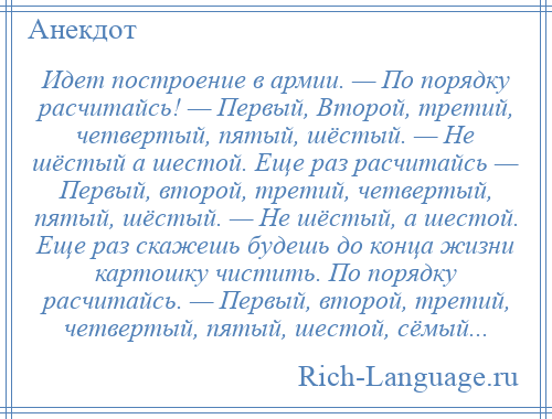 
    Идет построение в армии. — По порядку расчитайсь! — Первый, Второй, третий, четвертый, пятый, шёстый. — Не шёстый а шестой. Еще раз расчитайсь — Первый, второй, третий, четвертый, пятый, шёстый. — Не шёстый, а шестой. Еще раз скажешь будешь до конца жизни картошку чистить. По порядку расчитайсь. — Первый, второй, третий, четвертый, пятый, шестой, сёмый...