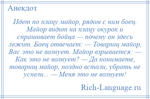 
    Идет по плацу майор, рядом с ним боец. Майор видит на плацу окурок и спрашивает бойца — почему он здесь лежит. Боец отвечает: — Товарищ майор, Вас это не волнует. Майор взрывается: — Как это не волнует? — Да понимаете, товарищ майор, поздно встали, убрать не успели... — Меня это не волнует!