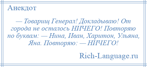 
    — Товарищ Генерал! Докладываю! От города не осталось НИЧЕГО! Повторяю по буквам: — Нина, Иван, Харитон, Ульяна, Яна. Повторяю: — НИЧЕГО!