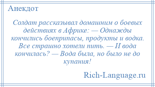 
    Солдат рассказывал домашним о боевых действиях в Африке: — Однажды кончились боеприпасы, продукты и водка. Все страшно хотели пить. — И вода кончилась? — Вода была, но было не до купания!