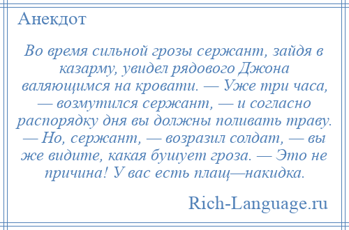 
    Во время сильной грозы сержант, зайдя в казарму, увидел рядового Джона валяющимся на кровати. — Уже три часа, — возмутился сержант, — и согласно распорядку дня вы должны поливать траву. — Но, сержант, — возразил солдат, — вы же видите, какая бушует гроза. — Это не причина! У вас есть плащ—накидка.