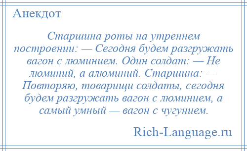 
    Старшина роты на утреннем построении: — Сегодня будем разгружать вагон с люминием. Один солдат: — Не люминий, а алюминий. Старшина: — Повторяю, товарищи солдаты, сегодня будем разгружать вагон с люминием, а самый умный — вагон с чугунием.