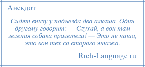 
    Сидят внизу у подъезда два алкаша. Один другому говорит: — Слухай, а вон там зеленая собака пролетела! — Это не наша, это вон тех со второго этажа.