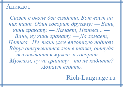 
    Сидят в окопе два солдата. Вот едет на них танк. Один говорит другому: — Вань, кинь гранату. — Ломает, Петька... — Вань, ну кинь гранату. — Да ломает, Петька.. Ну, танк уже вплотную подполз. Вдруг открывается люк в танке, оттуда высовывается мужик и говорит: — Мужики, ну че гранату—то не кидаете? Ломает ездить.