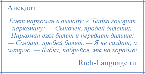 
    Едет наркоман в автобусе. Бабка говорит наркоману: — Сыночек, пробей билетик. Наркоман взял билет и передает дальше: — Солдат, пробей билет. — Я не солдат, а матрос. — Бабка, побрейся, мы на корабле!