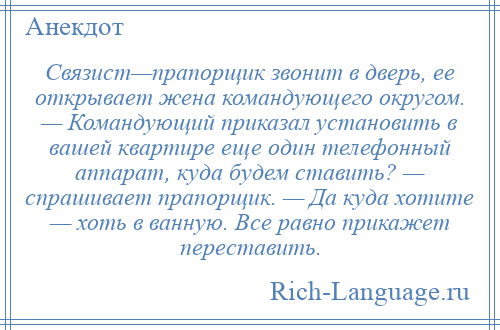 
    Связист—прапорщик звонит в дверь, ее открывает жена командующего округом. — Командующий приказал установить в вашей квартире еще один телефонный аппарат, куда будем ставить? — спрашивает прапорщик. — Да куда хотите — хоть в ванную. Все равно прикажет переставить.