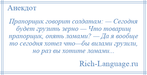 
    Прапорщик говорит солдатам: — Сегодня будет грузить зерно — Что товарищ прапорщик, опять ломами? — Да я вообще то сегодня хотел что—бы вилами грузили, но раз вы хотите ломами...