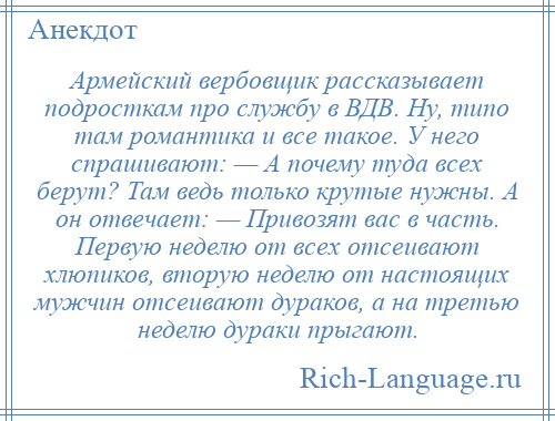 
    Армейский вербовщик рассказывает подросткам про службу в ВДВ. Ну, типо там романтика и все такое. У него спрашивают: — А почему туда всех берут? Там ведь только крутые нужны. А он отвечает: — Привозят вас в часть. Первую неделю от всех отсеивают хлюпиков, вторую неделю от настоящих мужчин отсеивают дураков, а на третью неделю дураки прыгают.