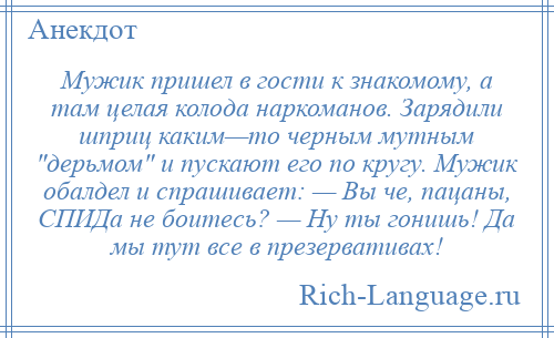 
    Мужик пришел в гости к знакомому, а там целая колода наркоманов. Зарядили шприц каким—то черным мутным дерьмом и пускают его по кругу. Мужик обалдел и спрашивает: — Вы че, пацаны, СПИДа не боитесь? — Ну ты гонишь! Да мы тут все в презервативах!