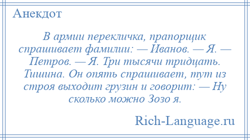 
    В армии перекличка, прапорщик спрашивает фамилии: — Иванов. — Я. — Петров. — Я. Три тысячи тридцать. Тишина. Он опять спрашивает, тут из строя выходит грузин и говорит: — Ну сколько можно Зозо я.