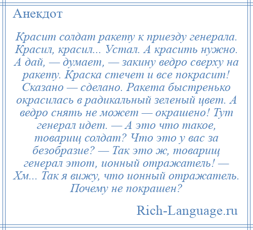 
    Красит солдат ракету к приезду генерала. Красил, красил... Устал. А красить нужно. А дай, — думает, — закину ведро сверху на ракету. Краска стечет и все покрасит! Сказано — сделано. Ракета быстренько окрасилась в радикальный зеленый цвет. А ведро снять не может — окрашено! Тут генерал идет. — А это что такое, товарищ солдат? Что это у вас за безобразие? — Так это ж, товарищ генерал этот, ионный отражатель! — Хм... Так я вижу, что ионный отражатель. Почему не покрашен?