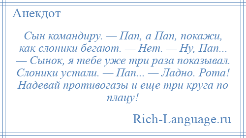 
    Сын командиру. — Пап, а Пап, покажи, как слоники бегают. — Нет. — Ну, Пап... — Сынок, я тебе уже три раза показывал. Слоники устали. — Пап... — Ладно. Рота! Надевай противогазы и еще три круга по плацу!