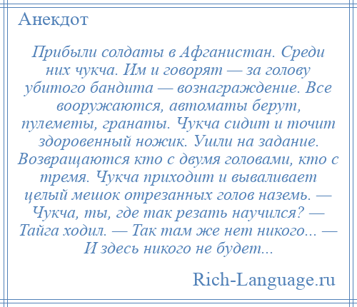 
    Прибыли солдаты в Афганистан. Среди них чукча. Им и говорят — за голову убитого бандита — вознаграждение. Все вооружаются, автоматы берут, пулеметы, гранаты. Чукча сидит и точит здоровенный ножик. Ушли на задание. Возвращаются кто с двумя головами, кто с тремя. Чукча приходит и вываливает целый мешок отрезанных голов наземь. — Чукча, ты, где так резать научился? — Тайга ходил. — Так там же нет никого... — И здесь никого не будет...