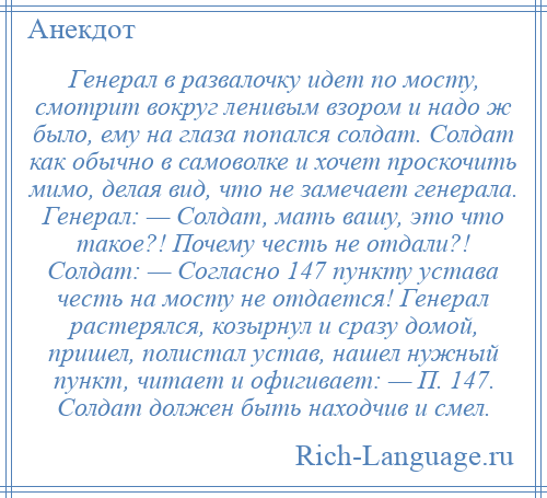 
    Генерал в развалочку идет по мосту, смотрит вокруг ленивым взором и надо ж было, ему на глаза попался солдат. Солдат как обычно в самоволке и хочет проскочить мимо, делая вид, что не замечает генерала. Генерал: — Солдат, мать вашу, это что такое?! Почему честь не отдали?! Солдат: — Согласно 147 пункту устава честь на мосту не отдается! Генерал растерялся, козырнул и сразу домой, пришел, полистал устав, нашел нужный пункт, читает и офигивает: — П. 147. Солдат должен быть находчив и смел.