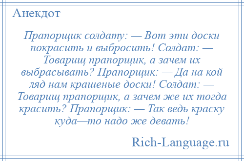 
    Прапорщик солдату: — Вот эти доски покрасить и выбросить! Солдат: — Товарищ прапорщик, а зачем их выбрасывать? Прапорщик: — Да на кой ляд нам крашеные доски! Солдат: — Товарищ прапорщик, а зачем же их тогда красить? Прапорщик: — Так ведь краску куда—то надо же девать!