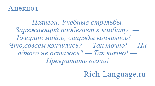 
    Полигон. Учебные стрельбы. Заряжающий подбегает к комбату: — Товарищ майор, снаряды кончились! — Что,совсем кончились? — Так точно! — Ни одного не осталось? — Так точно! — Прекратить огонь!