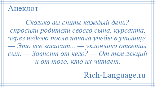 
    — Сколько вы спите каждый день? — спросили родители своего сына, курсанта, через неделю после начала учебы в училище. — Это все зависит... — уклончиво ответил сын. — Зависит от чего? — От тем лекций и от того, кто их читает.