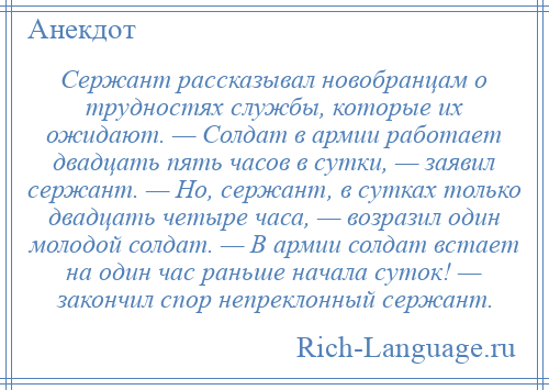 
    Сержант рассказывал новобранцам о трудностях службы, которые их ожидают. — Солдат в армии работает двадцать пять часов в сутки, — заявил сержант. — Но, сержант, в сутках только двадцать четыре часа, — возразил один молодой солдат. — В армии солдат встает на один час раньше начала суток! — закончил спор непреклонный сержант.